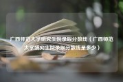 广西师范大学研究生院录取分数线（广西师范大学研究生院录取分数线是多少）