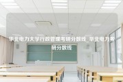 华北电力大学行政管理考研分数线_华北电力考研分数线