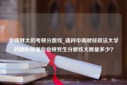 中南财大的考研分数线_请问中南财经政法大学的国际贸易专业研究生分数线大概是多少？