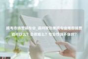 跨考市场营销专业_请问我如果跨专业考市场营销可以么？会很难么？专业性强不强啊？