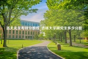 吉大光学考研分数线_吉林大学研究生多少分能上