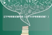 辽宁考研复试辅导班（辽宁大学考研复试难？）