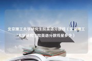 北京理工大学研究生院英语分数线（北京理工大学研究生院英语分数线是多少）