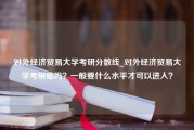 对外经济贸易大学考研分数线_对外经济贸易大学考研难吗？一般要什么水平才可以进入？