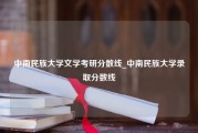 中南民族大学文学考研分数线_中南民族大学录取分数线