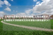 上海财经管理科学考研分数线_上海交通大学、上海财经大学的研究生历年录取分数线是多少？