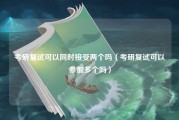 考研复试可以同时接受两个吗（考研复试可以参加多个吗）