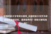 中国民航大学考研分数线_中国民航大学作为非常有特色的学校，值得报考吗？录取分数线高吗？