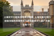 上海交大口腔医学考研分数线_上海交通大学口腔医学院历年研究生分数线是多少？望广大朋友帮个忙