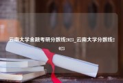 云南大学金融考研分数线2023_云南大学分数线2023