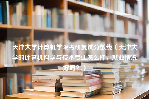 天津大学计算机学院考研复试分数线（天津大学的计算机科学与技术专业怎么样，就业情况好吗？）