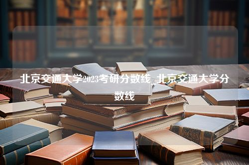 北京交通大学2023考研分数线_北京交通大学分数线