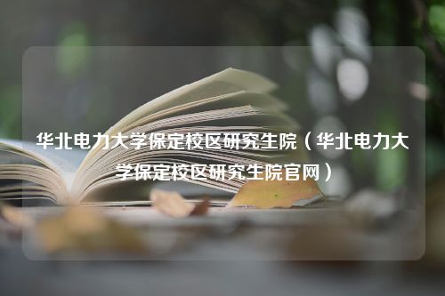 华北电力大学保定校区研究生院（华北电力大学保定校区研究生院官网）