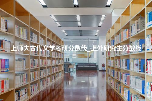 上师大古代文学考研分数线_上外研究生分数线