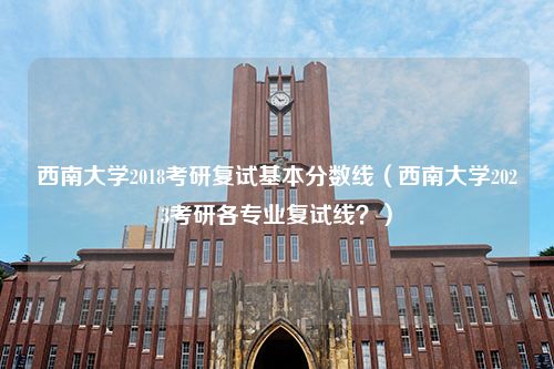 西南大学2018考研复试基本分数线（西南大学2023考研各专业复试线？）