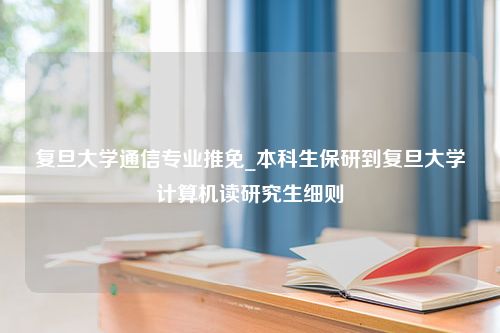 复旦大学通信专业推免_本科生保研到复旦大学计算机读研究生细则