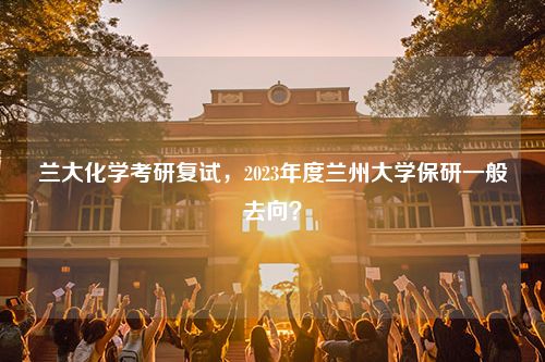 兰大化学考研复试，2023年度兰州大学保研一般去向？