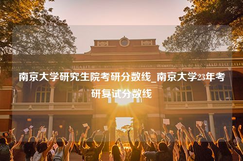 南京大学研究生院考研分数线_南京大学23年考研复试分数线