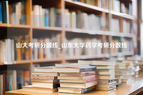 山大考研分数线_山东大学药学考研分数线