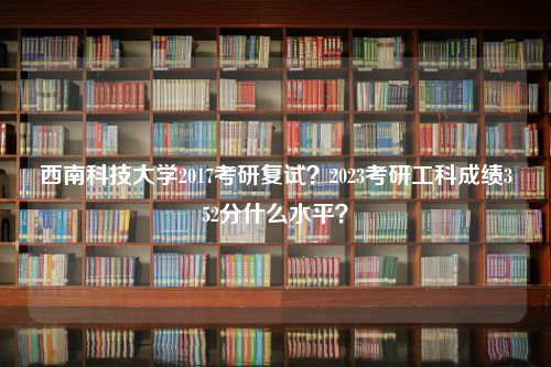 西南科技大学2017考研复试？2023考研工科成绩352分什么水平？