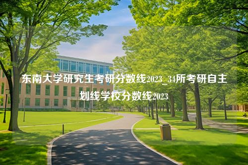 东南大学研究生考研分数线2023_34所考研自主划线学校分数线2023