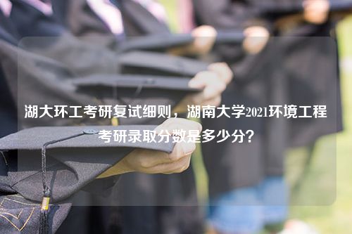 湖大环工考研复试细则，湖南大学2021环境工程考研录取分数是多少分？