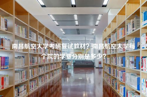 南昌航空大学考研复试教材？南昌航空大学每个院的学费分别是多少？