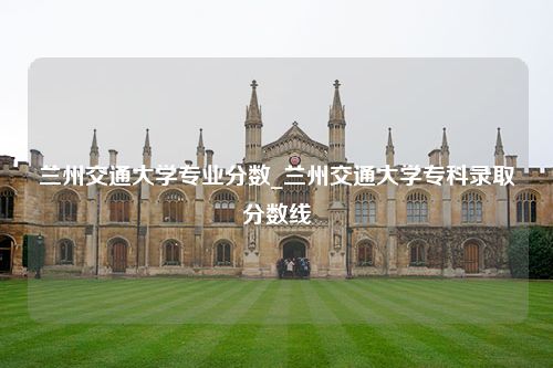 兰州交通大学专业分数_兰州交通大学专科录取分数线