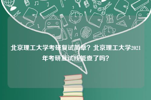 北京理工大学考研复试简章？北京理工大学2021年考研复试线能查了吗？