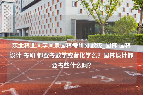 东北林业大学风景园林考研分数线_园林 园林设计 考研 都要考数学或者化学么？园林设计都要考些什么啊？