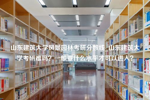 山东建筑大学风景园林考研分数线_山东建筑大学考研难吗？一般要什么水平才可以进入？