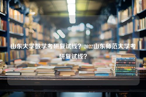 山东大学数学考研复试线？2022山东师范大学考研复试线？