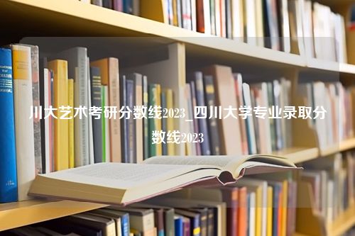 川大艺术考研分数线2023_四川大学专业录取分数线2023