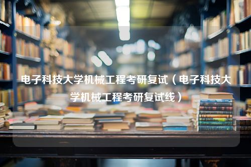 电子科技大学机械工程考研复试（电子科技大学机械工程考研复试线）