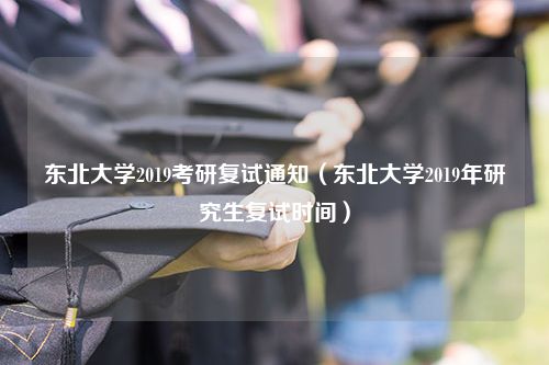 东北大学2019考研复试通知（东北大学2019年研究生复试时间）