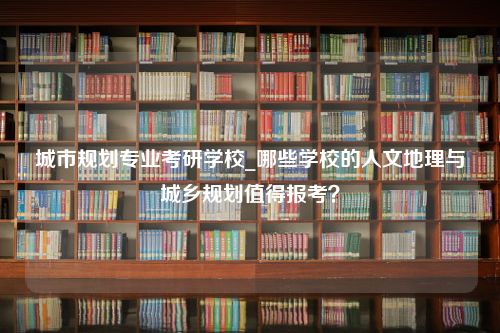 城市规划专业考研学校_哪些学校的人文地理与城乡规划值得报考？