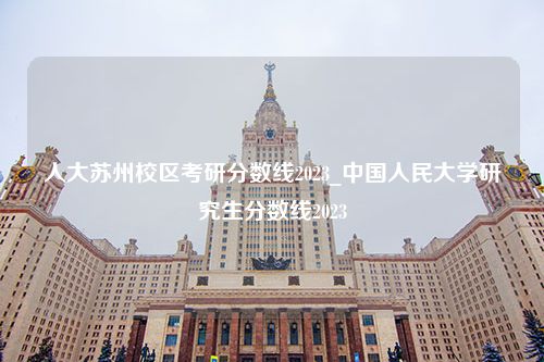 人大苏州校区考研分数线2023_中国人民大学研究生分数线2023