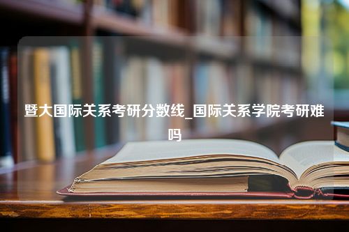 暨大国际关系考研分数线_国际关系学院考研难吗