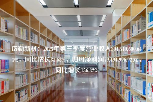 岱勒新材：2023年第三季度营业收入304,540,600.64元，同比增长83.63%，归母净利润79,494,996.92元，同比增长156.82%