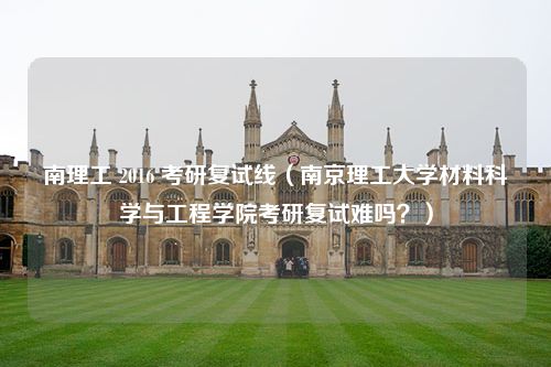 南理工 2016 考研复试线（南京理工大学材料科学与工程学院考研复试难吗？）