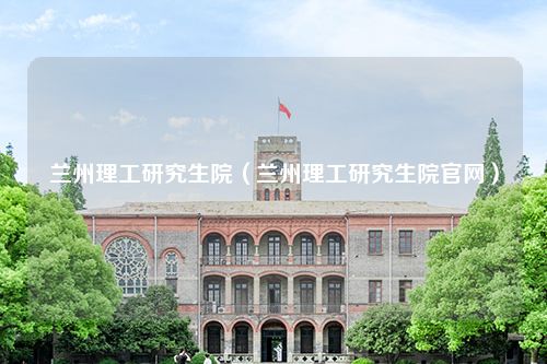 兰州理工研究生院（兰州理工研究生院官网）