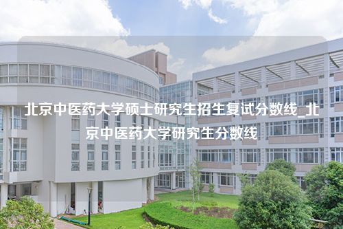 北京中医药大学硕士研究生招生复试分数线_北京中医药大学研究生分数线