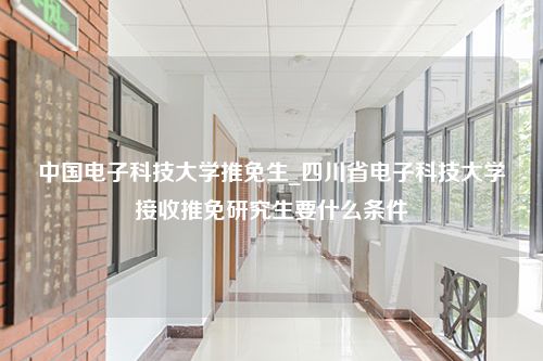 中国电子科技大学推免生_四川省电子科技大学接收推免研究生要什么条件