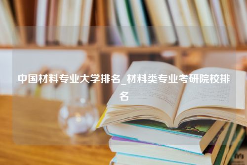 中国材料专业大学排名_材料类专业考研院校排名