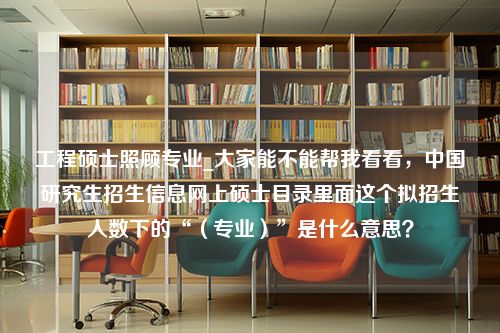 工程硕士照顾专业_大家能不能帮我看看，中国研究生招生信息网上硕士目录里面这个拟招生人数下的“（专业）”是什么意思？