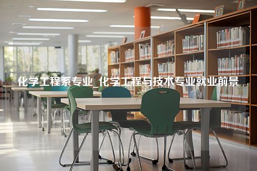 化学工程系专业_化学工程与技术专业就业前景