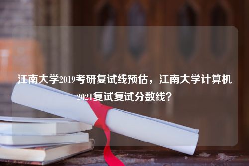 江南大学2019考研复试线预估，江南大学计算机2021复试复试分数线？