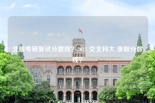 北服考研复试分数线？2021 交北科大 录取分数线？