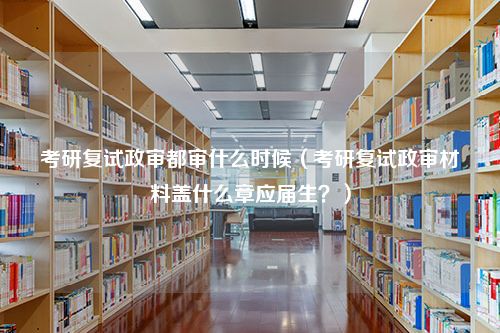 考研复试政审都审什么时候（考研复试政审材料盖什么章应届生？）