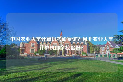 中国农业大学计算机考研复试？河北农业大学计算机哪个校区好？